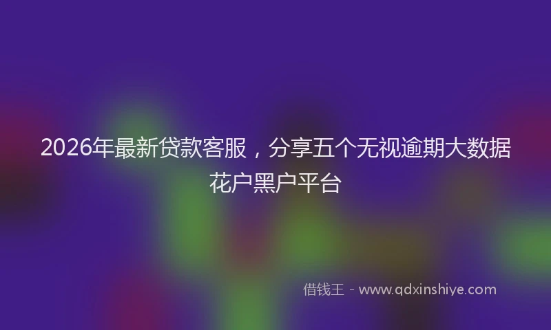 2026年最新贷款客服，分享五个无视逾期大数据花户黑户平台