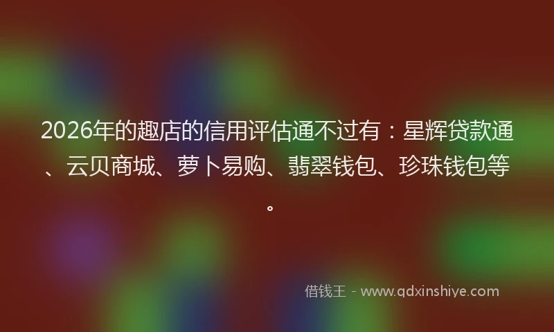 2026年的趣店的信用评估通不过有：星辉贷款通、云贝商城、萝卜易购、翡翠钱包、珍珠钱包等。