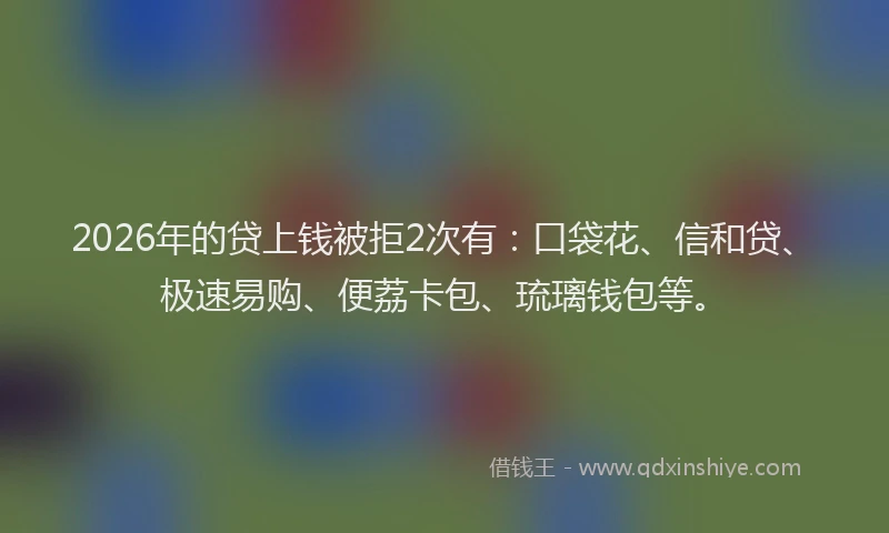 2026年的贷上钱被拒2次有：口袋花、信和贷、极速易购、便荔卡包、琉璃钱包等。