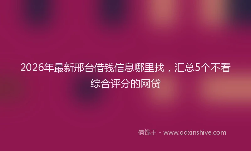 2026年最新邢台借钱信息哪里找，汇总5个不看综合评分的网贷