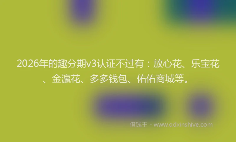 2026年的趣分期v3认证不过有：放心花、乐宝花、金瀛花、多多钱包、佑佑商城等。