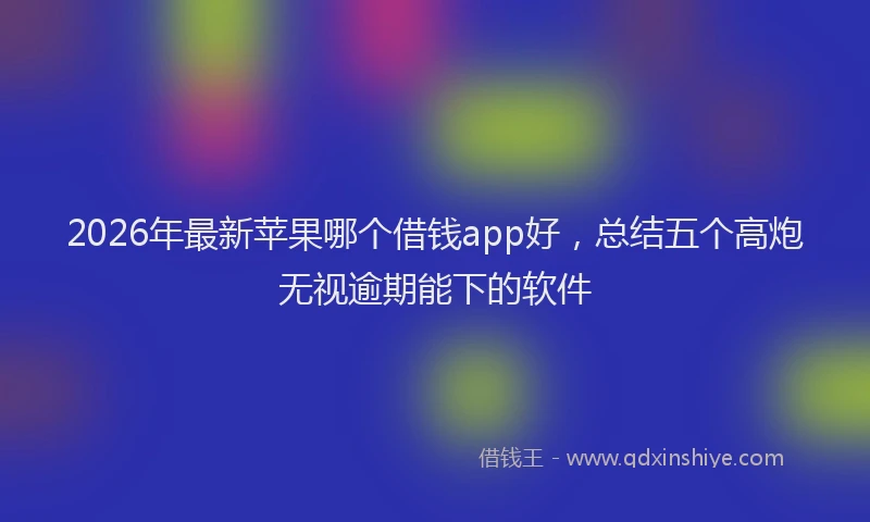 2026年最新苹果哪个借钱app好，总结五个高炮无视逾期能下的软件