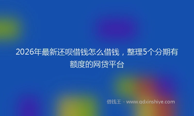 2026年最新还呗借钱怎么借钱，整理5个分期有额度的网贷平台