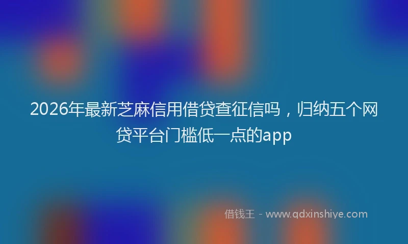 2026年最新芝麻信用借贷查征信吗，归纳五个网贷平台门槛低一点的app
