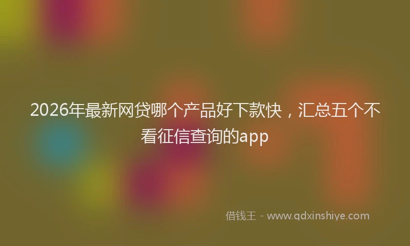 2026年最新网贷哪个产品好下款快，汇总五个不看征信查询的app