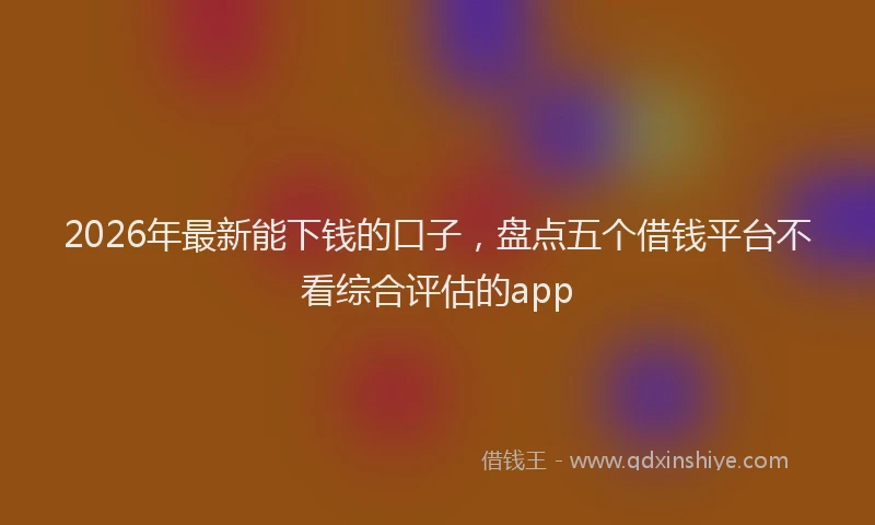2026年最新能下钱的口子，盘点五个借钱平台不看综合评估的app
