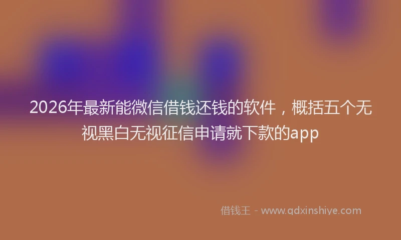 2026年最新能微信借钱还钱的软件，概括五个无视黑白无视征信申请就下款的app