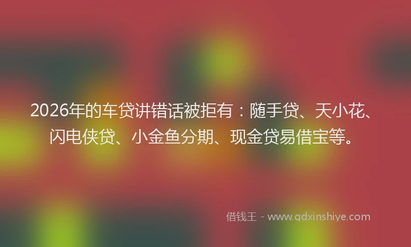 2026年的车贷讲错话被拒有：随手贷、天小花、闪电侠贷、小金鱼分期、现金贷易借宝等。