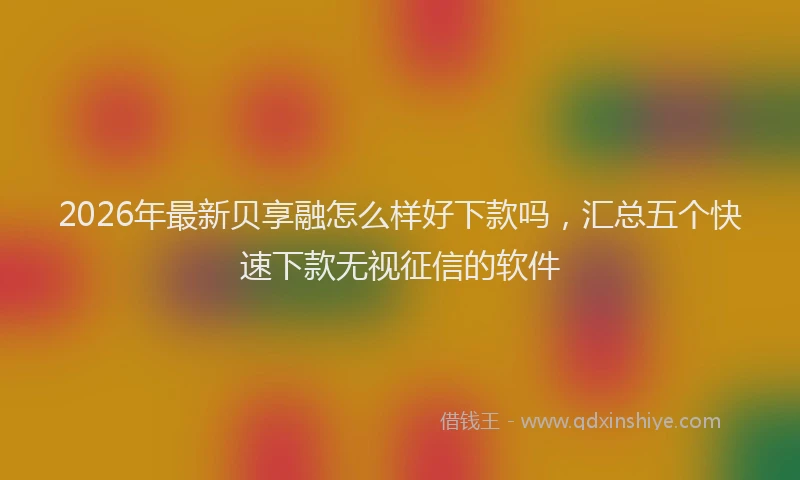 2026年最新贝享融怎么样好下款吗，汇总五个快速下款无视征信的软件