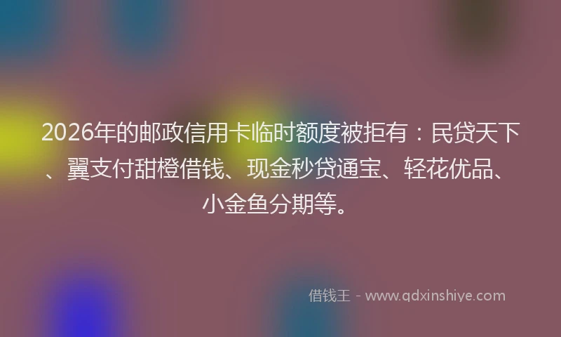 2026年的邮政信用卡临时额度被拒有：民贷天下、翼支付甜橙借钱、现金秒贷通宝、轻花优品、小金鱼分期等。
