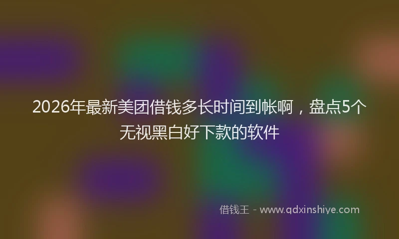 2026年最新美团借钱多长时间到帐啊，盘点5个无视黑白好下款的软件