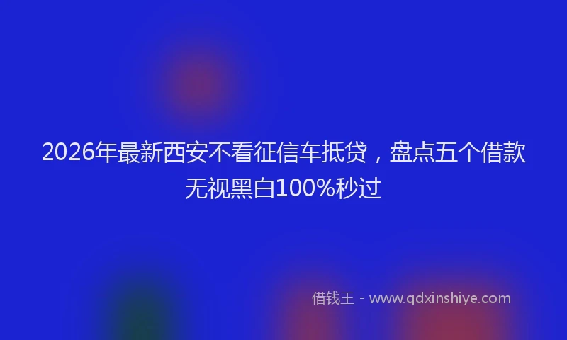 2026年最新西安不看征信车抵贷，盘点五个借款无视黑白100%秒过