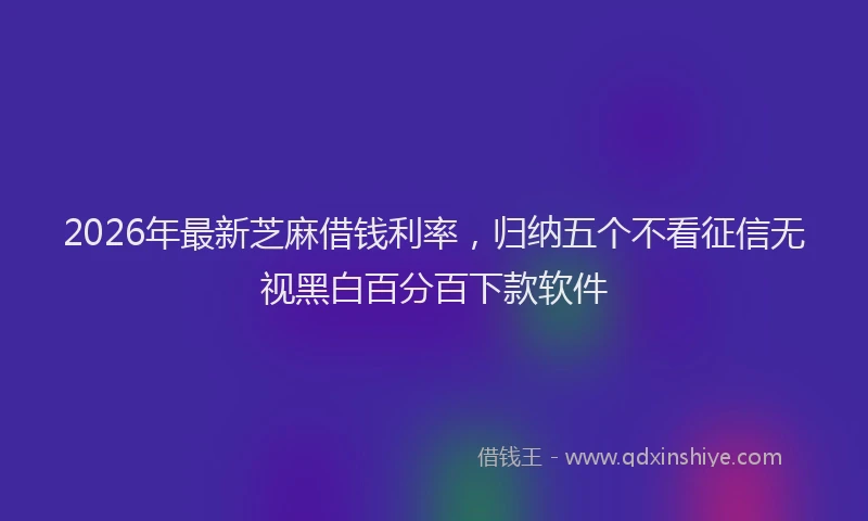 2026年最新芝麻借钱利率，归纳五个不看征信无视黑白百分百下款软件