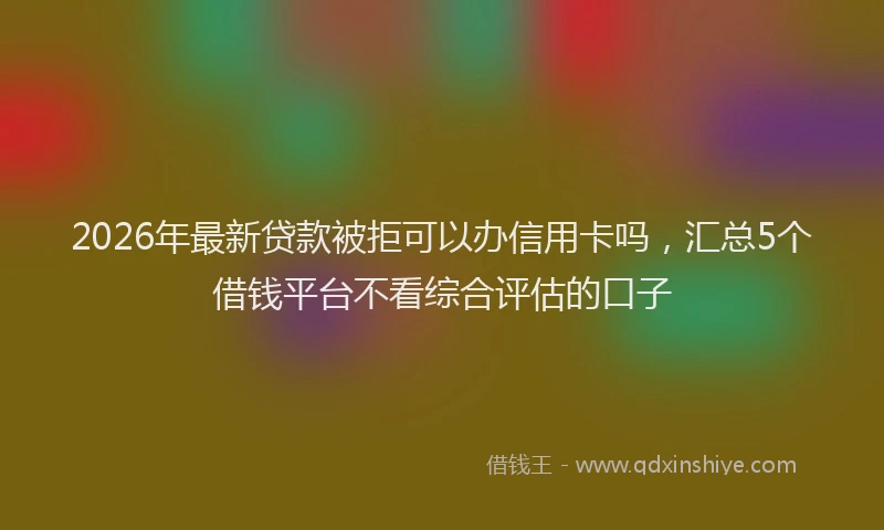 2026年最新贷款被拒可以办信用卡吗，汇总5个借钱平台不看综合评估的口子