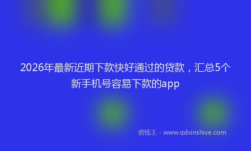 2026年最新近期下款快好通过的贷款，汇总5个新手机号容易下款的app