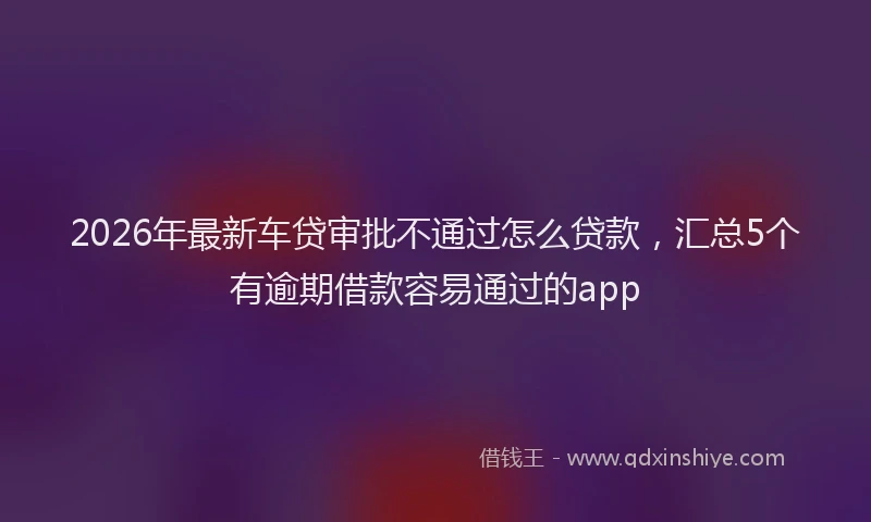 2026年最新车贷审批不通过怎么贷款，汇总5个有逾期借款容易通过的app