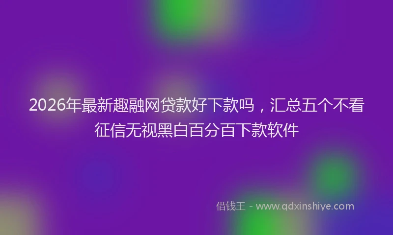 2026年最新趣融网贷款好下款吗，汇总五个不看征信无视黑白百分百下款软件