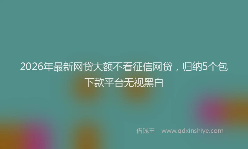 2026年最新网贷大额不看征信网贷，归纳5个包下款平台无视黑白