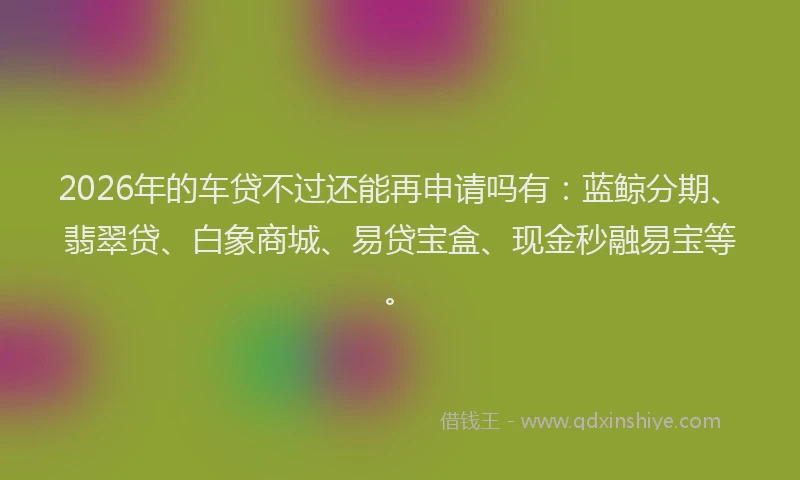 2026年的车贷不过还能再申请吗有：蓝鲸分期、翡翠贷、白象商城、易贷宝盒、现金秒融易宝等。
