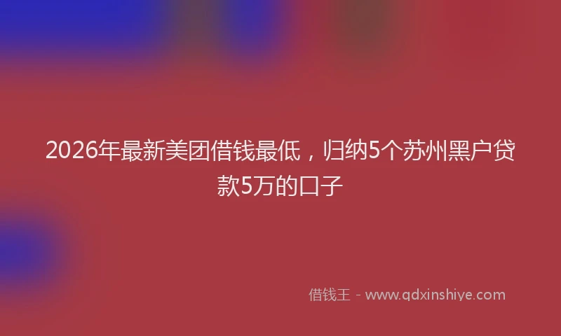 2026年最新美团借钱最低，归纳5个苏州黑户贷款5万的口子