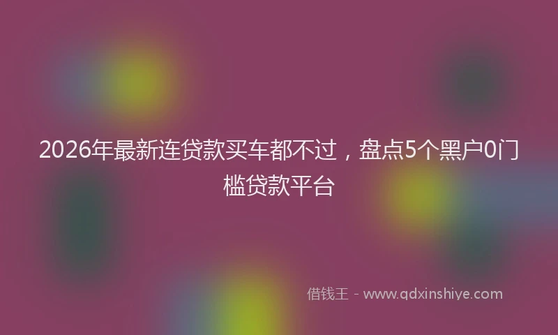 2026年最新连贷款买车都不过，盘点5个黑户0门槛贷款平台