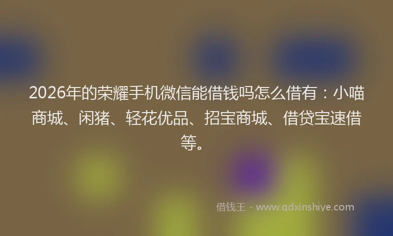 2026年的荣耀手机微信能借钱吗怎么借有：小喵商城、闲猪、轻花优品、招宝商城、借贷宝速借等。