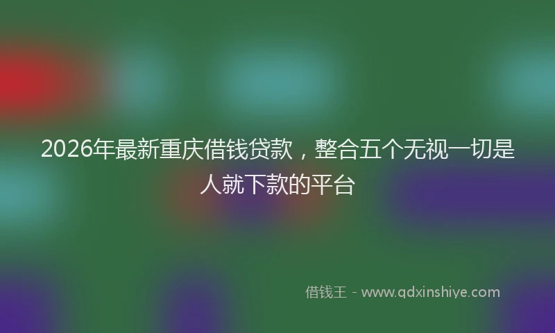 2026年最新重庆借钱贷款，整合五个无视一切是人就下款的平台