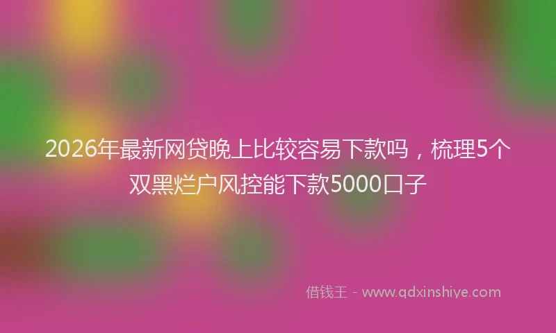 2026年最新网贷晚上比较容易下款吗，梳理5个双黑烂户风控能下款5000口子