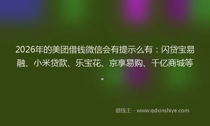 2026年的美团借钱微信会有提示么有：闪贷宝易融、小米贷款、乐宝花、京享易购、千亿商城等。