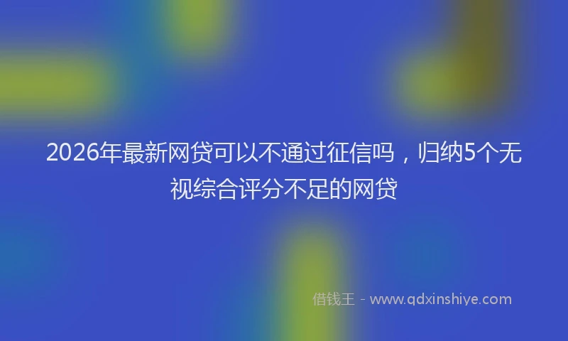 2026年最新网贷可以不通过征信吗，归纳5个无视综合评分不足的网贷