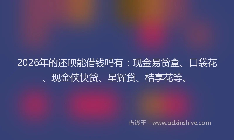 2026年的还呗能借钱吗有：现金易贷盒、口袋花、现金侠快贷、星辉贷、桔享花等。