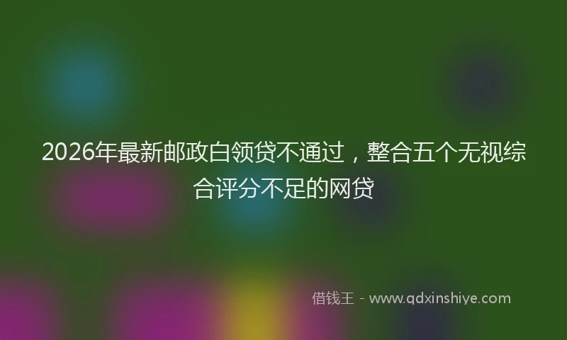 2026年最新邮政白领贷不通过，整合五个无视综合评分不足的网贷