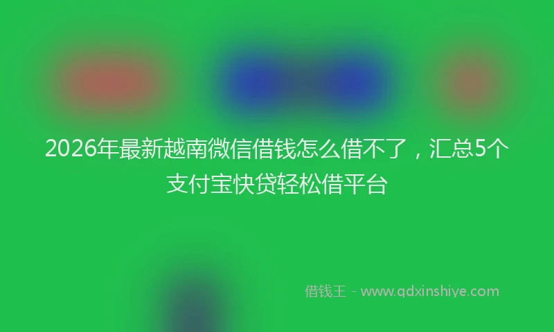 2026年最新越南微信借钱怎么借不了，汇总5个支付宝快贷轻松借平台