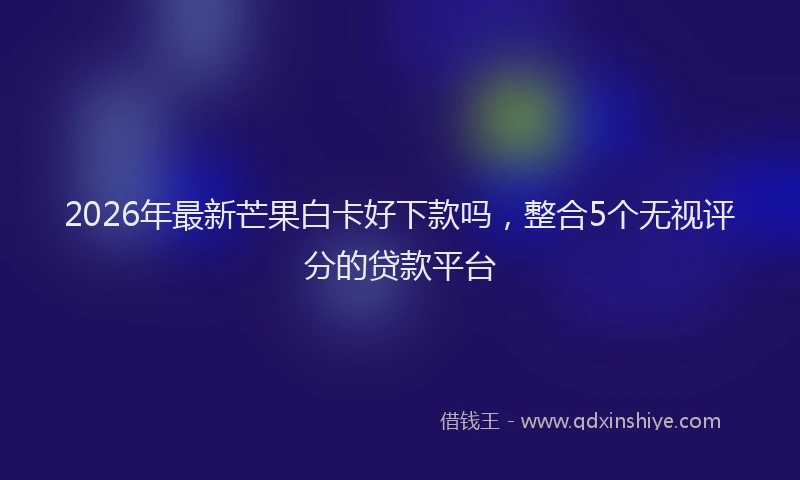 2026年最新芒果白卡好下款吗，整合5个无视评分的贷款平台