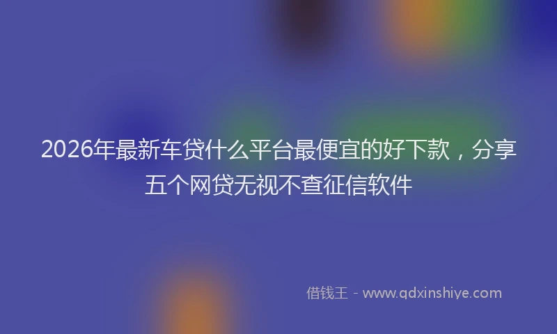 2026年最新车贷什么平台最便宜的好下款，分享五个网贷无视不查征信软件