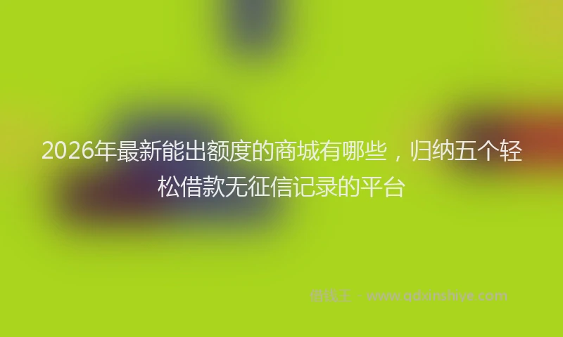 2026年最新能出额度的商城有哪些，归纳五个轻松借款无征信记录的平台