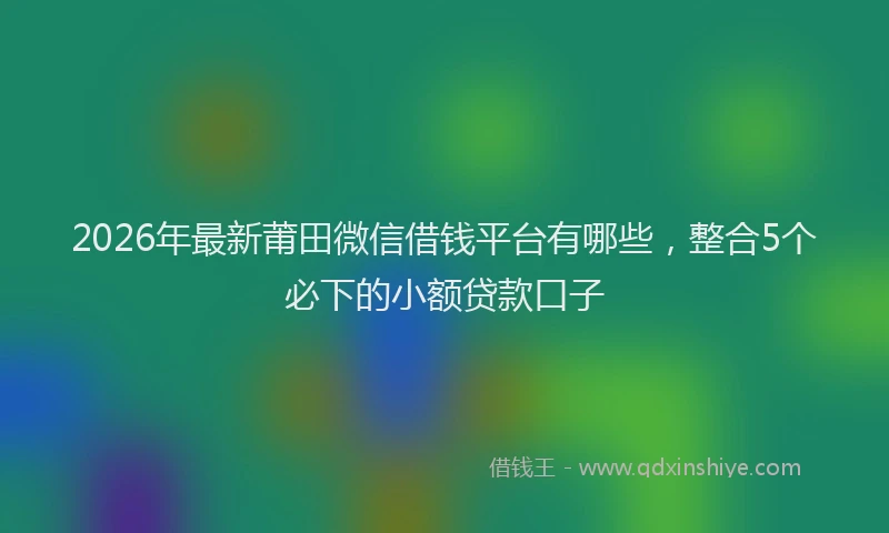 2026年最新莆田微信借钱平台有哪些，整合5个必下的小额贷款口子