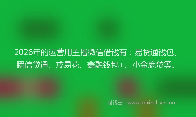 2026年的运营用主播微信借钱有：易贷通钱包、瞬信贷通、戒易花、鑫融钱包+、小金鹿贷等。