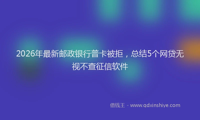 2026年最新邮政银行普卡被拒，总结5个网贷无视不查征信软件