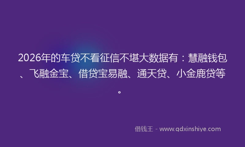 2026年的车贷不看征信不堪大数据有：慧融钱包、飞融金宝、借贷宝易融、通天贷、小金鹿贷等。