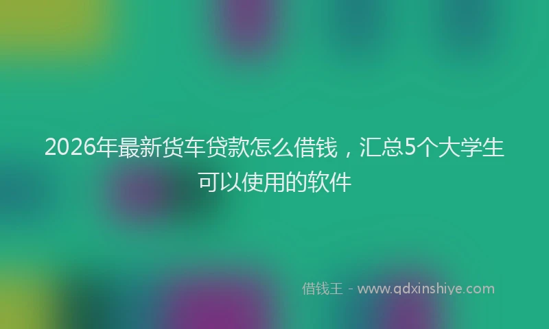 2026年最新货车贷款怎么借钱，汇总5个大学生可以使用的软件