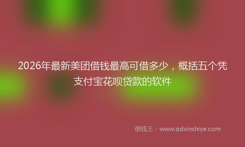 2026年最新美团借钱最高可借多少，概括五个凭支付宝花呗贷款的软件