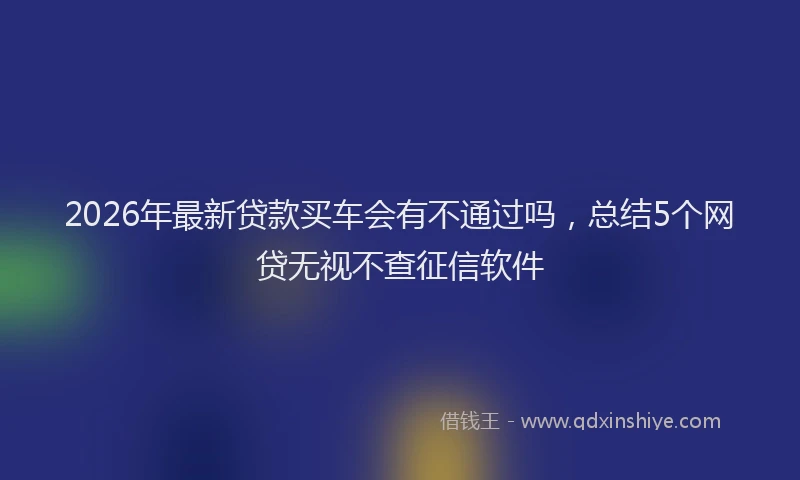 2026年最新贷款买车会有不通过吗，总结5个网贷无视不查征信软件