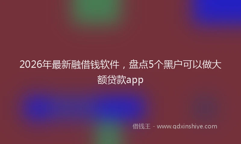 2026年最新融借钱软件，盘点5个黑户可以做大额贷款app