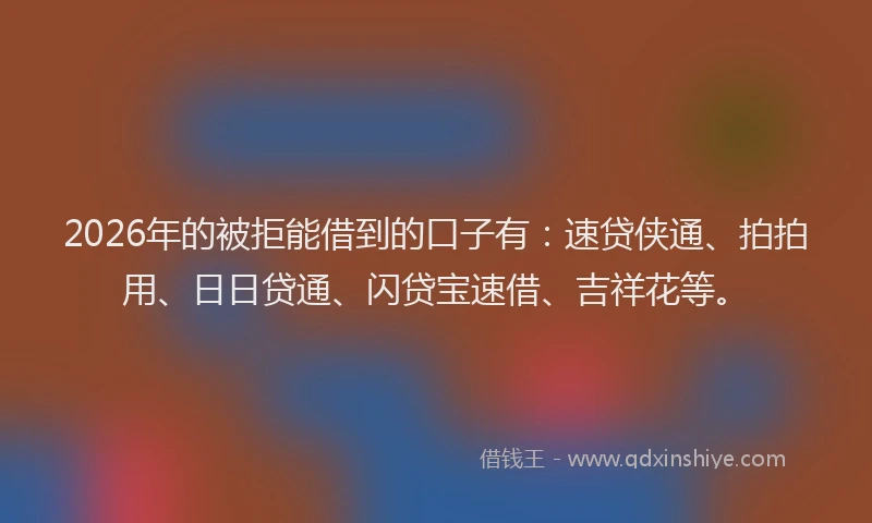 2026年的被拒能借到的口子有：速贷侠通、拍拍用、日日贷通、闪贷宝速借、吉祥花等。
