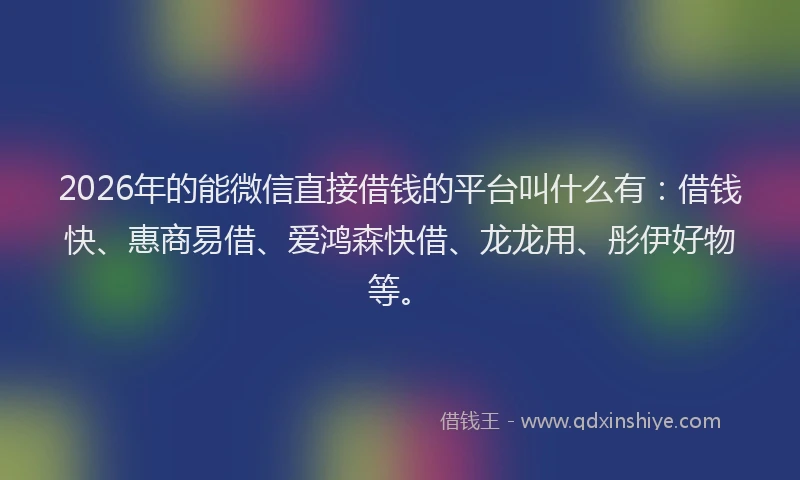 2026年的能微信直接借钱的平台叫什么有：借钱快、惠商易借、爱鸿森快借、龙龙用、彤伊好物等。