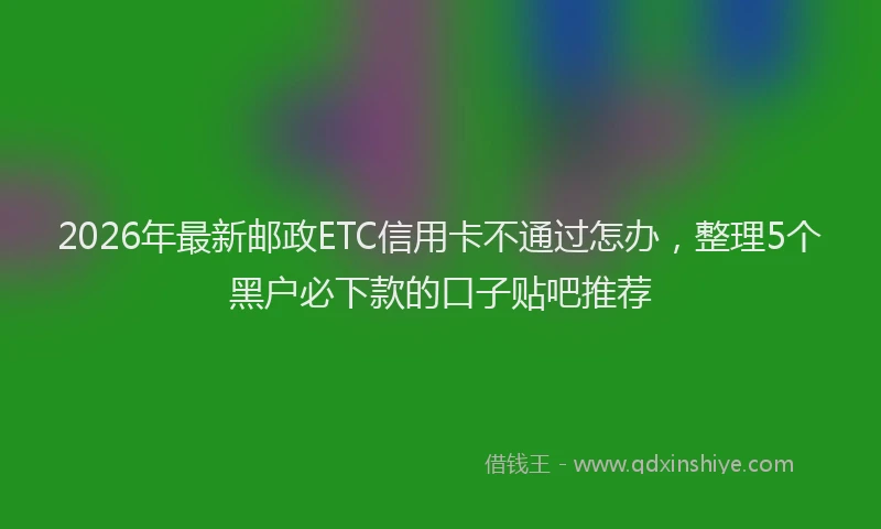 2026年最新邮政ETC信用卡不通过怎办，整理5个黑户必下款的口子贴吧推荐