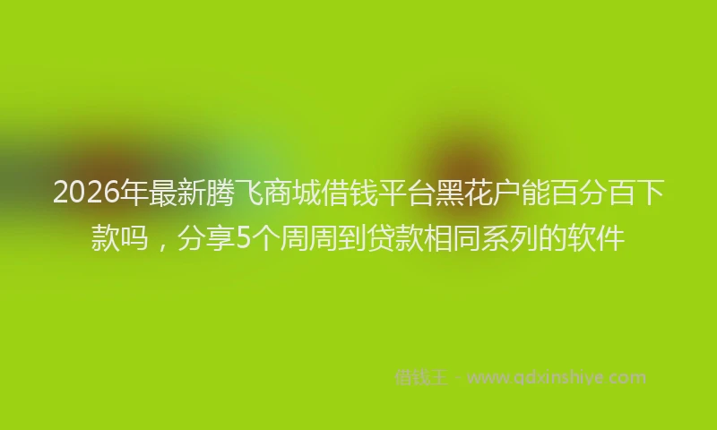 2026年最新腾飞商城借钱平台黑花户能百分百下款吗，分享5个周周到贷款相同系列的软件