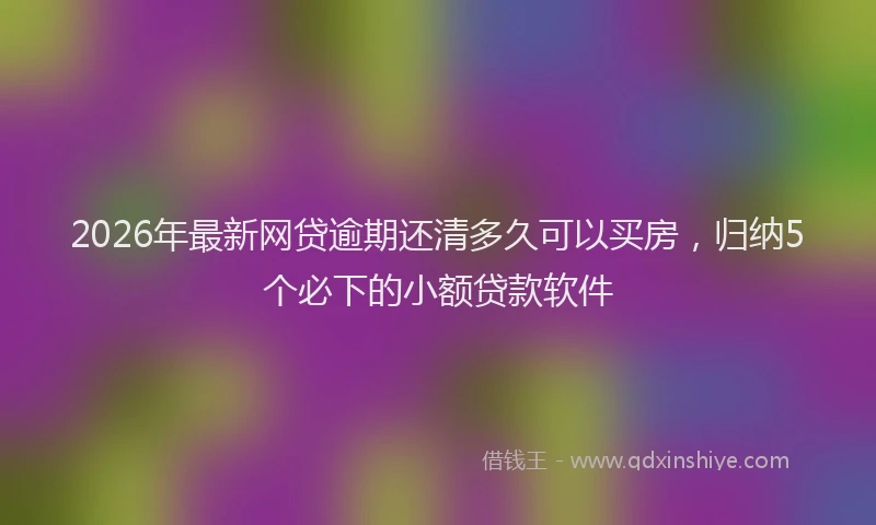 2026年最新网贷逾期还清多久可以买房，归纳5个必下的小额贷款软件