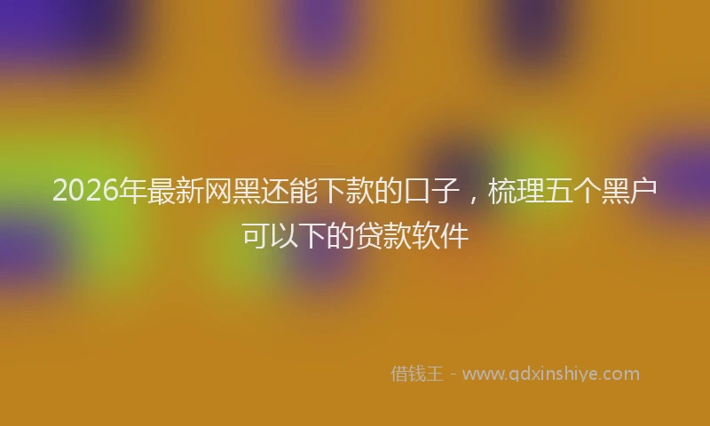 2026年最新网黑还能下款的口子，梳理五个黑户可以下的贷款软件